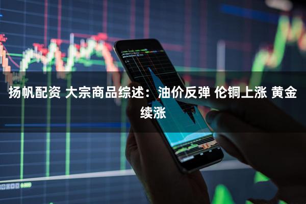 扬帆配资 大宗商品综述：油价反弹 伦铜上涨 黄金续涨