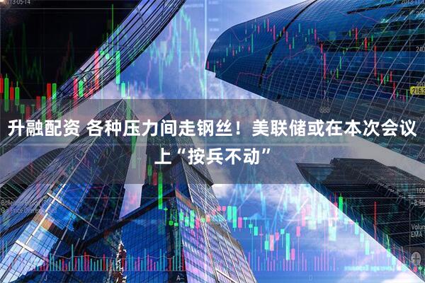 升融配资 各种压力间走钢丝！美联储或在本次会议上“按兵不动”