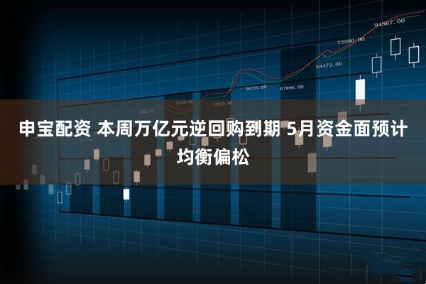 申宝配资 本周万亿元逆回购到期 5月资金面预计均衡偏松