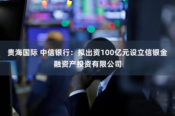 贵海国际 中信银行：拟出资100亿元设立信银金融资产投资有限公司
