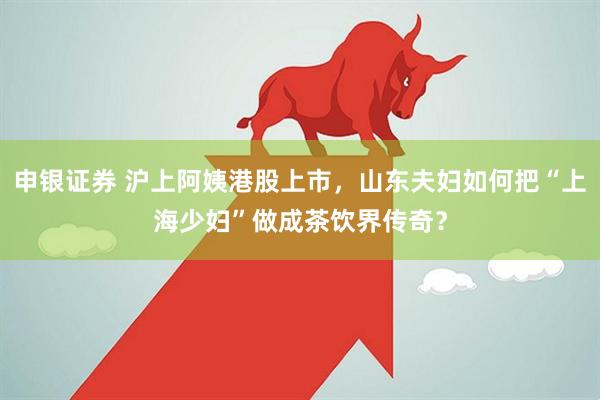 申银证券 沪上阿姨港股上市，山东夫妇如何把“上海少妇”做成茶饮界传奇？