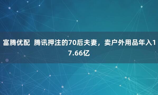 富腾优配  腾讯押注的70后夫妻，卖户外用品年入17.66亿