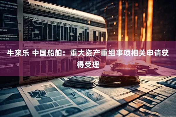 牛来乐 中国船舶：重大资产重组事项相关申请获得受理