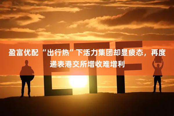 盈富优配 “出行热”下活力集团却显疲态，再度递表港交所增收难增利
