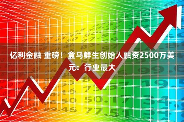 亿利金融 重磅！盒马鲜生创始人融资2500万美元：行业最大