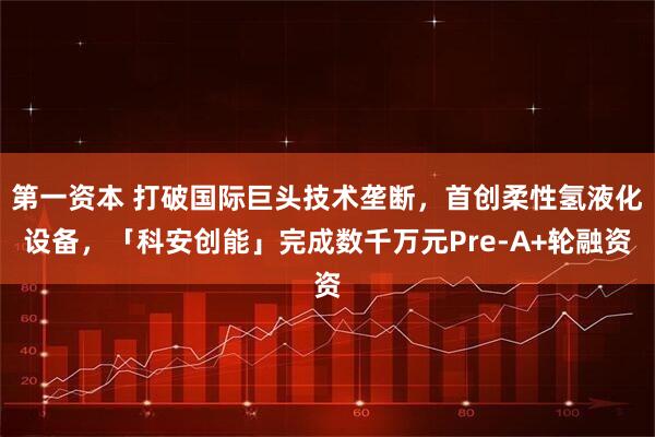 第一资本 打破国际巨头技术垄断，首创柔性氢液化设备，「科安创能」完成数千万元Pre-A+轮融资