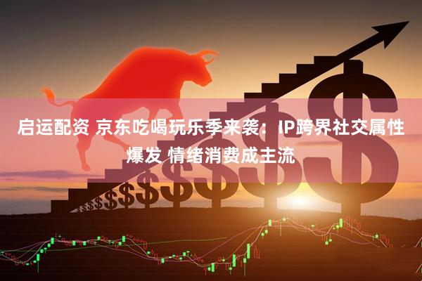 启运配资 京东吃喝玩乐季来袭：IP跨界社交属性爆发 情绪消费成主流