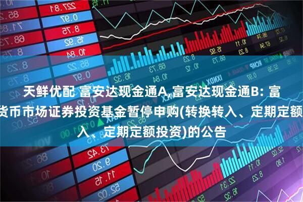 天鲜优配 富安达现金通A,富安达现金通B: 富安达现金通货币市场证券投资基金暂停申购(转换转入、定期定额投资)的公告