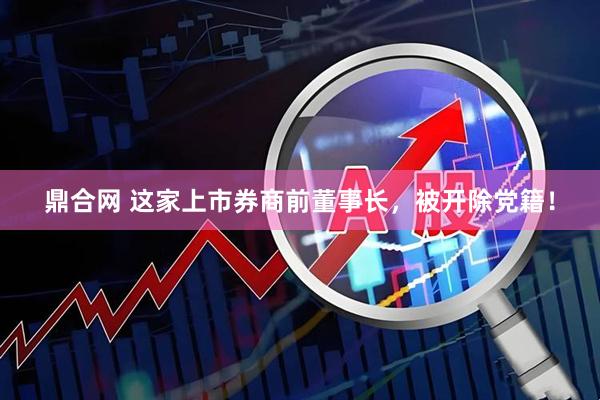 鼎合网 这家上市券商前董事长，被开除党籍！