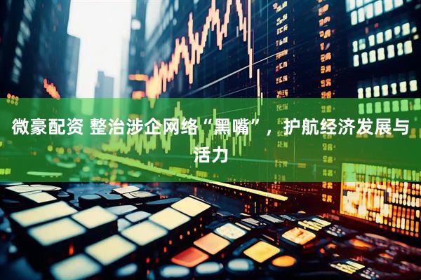 微豪配资 整治涉企网络“黑嘴”，护航经济发展与活力