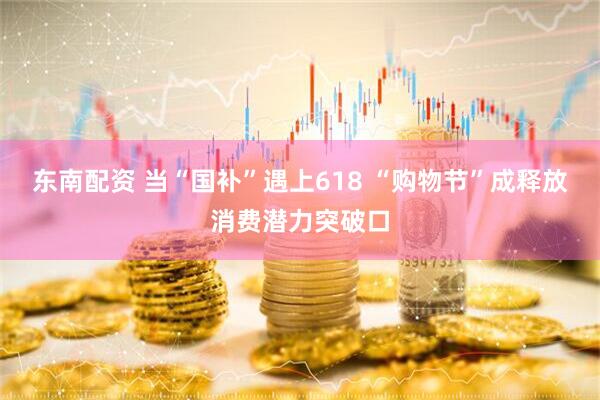 东南配资 当“国补”遇上618 “购物节”成释放消费潜力突破口
