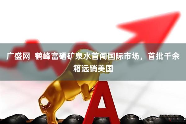 广盛网  鹤峰富硒矿泉水首闯国际市场，首批千余箱远销美国