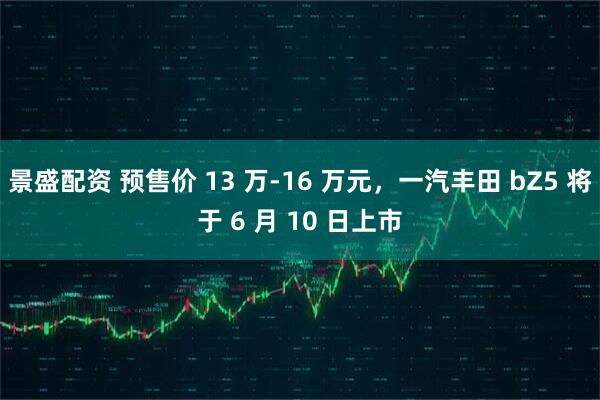 景盛配资 预售价 13 万-16 万元，一汽丰田 bZ5 将于 6 月 10 日上市