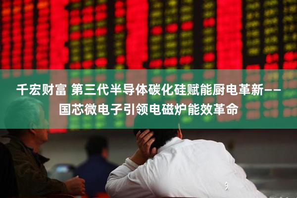千宏财富 第三代半导体碳化硅赋能厨电革新——国芯微电子引领电磁炉能效革命