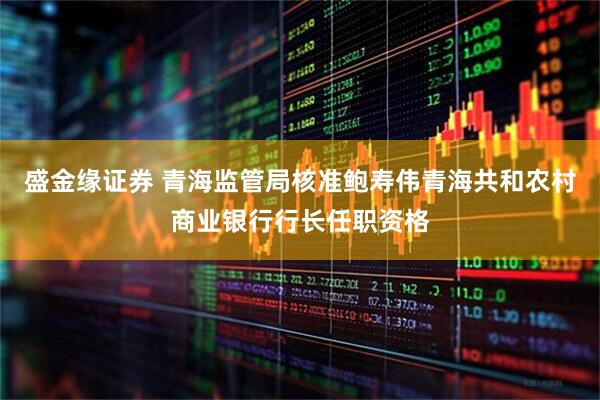 盛金缘证券 青海监管局核准鲍寿伟青海共和农村商业银行行长任职资格