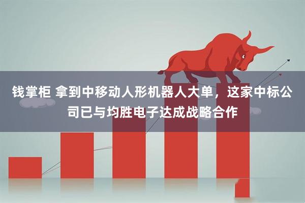 钱掌柜 拿到中移动人形机器人大单，这家中标公司已与均胜电子达成战略合作