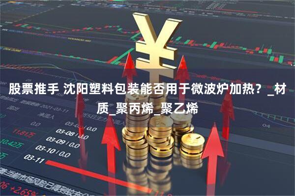 股票推手 沈阳塑料包装能否用于微波炉加热？_材质_聚丙烯_聚乙烯