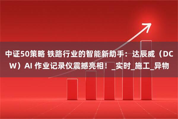 中证50策略 铁路行业的智能新助手：达辰威（DCW）AI 作业记录仪震撼亮相！_实时_施工_异物