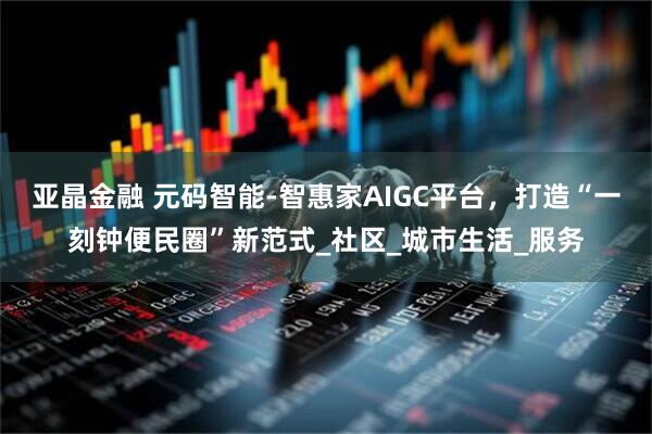 亚晶金融 元码智能-智惠家AIGC平台，打造“一刻钟便民圈”新范式_社区_城市生活_服务