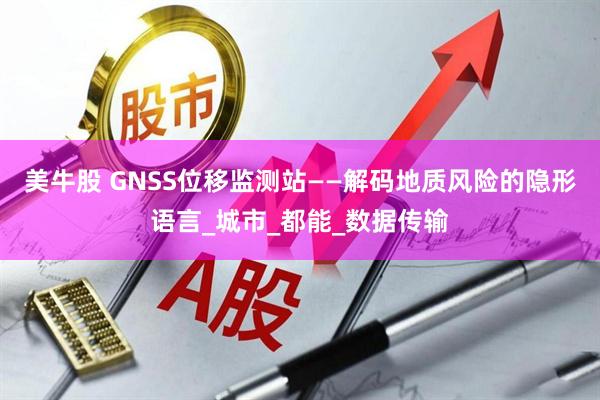 美牛股 GNSS位移监测站——解码地质风险的隐形语言_城市_都能_数据传输