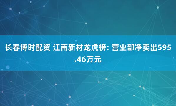 长春博时配资 江南新材龙虎榜: 营业部净卖出595.46万元