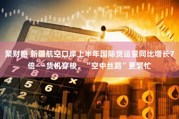 聚财略 新疆航空口岸上半年国际货运量同比增长7倍——货机穿梭，“空中丝路”更繁忙