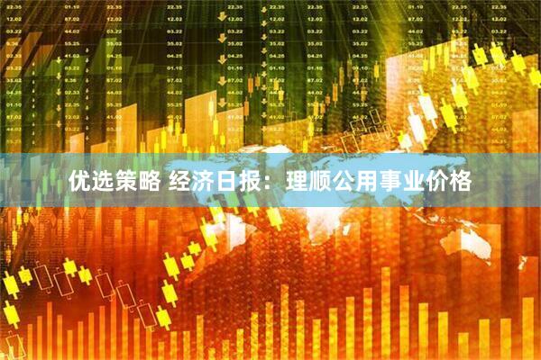 优选策略 经济日报：理顺公用事业价格