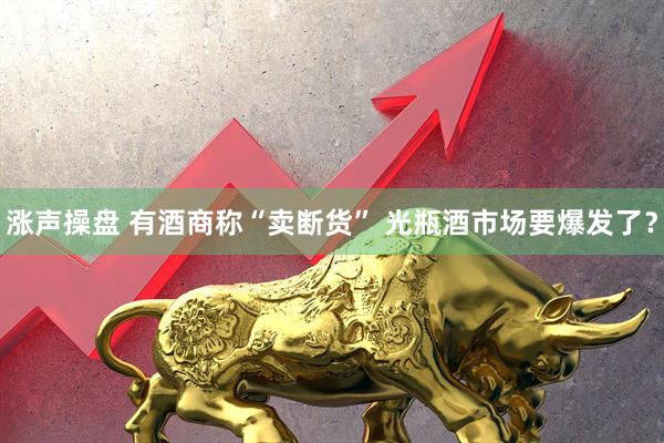 涨声操盘 有酒商称“卖断货” 光瓶酒市场要爆发了？