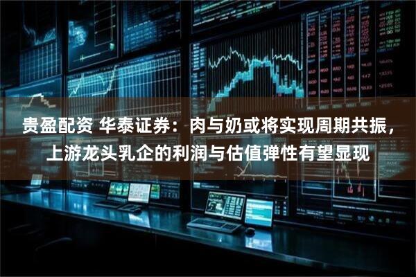 贵盈配资 华泰证券：肉与奶或将实现周期共振，上游龙头乳企的利润与估值弹性有望显现