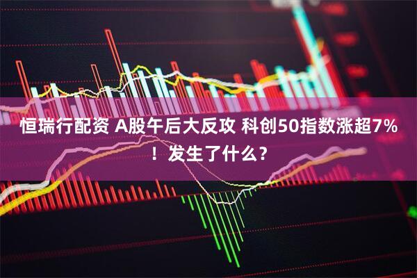 恒瑞行配资 A股午后大反攻 科创50指数涨超7%！发生了什么？