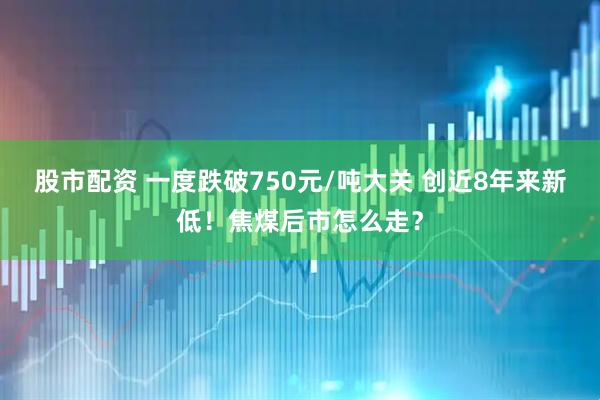 股市配资 一度跌破750元/吨大关 创近8年来新低！焦煤后市怎么走？