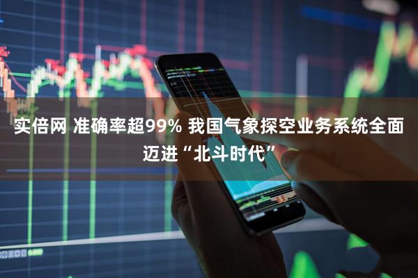 实倍网 准确率超99% 我国气象探空业务系统全面迈进“北斗时代”
