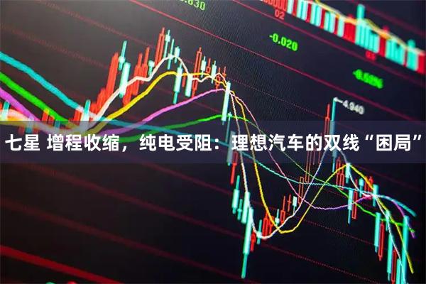 七星 增程收缩,纯电受阻:理想汽车的双线“困局”