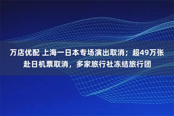 万店优配 上海一日本专场演出取消；超49万张赴日机票取消，多家旅行社冻结旅行团