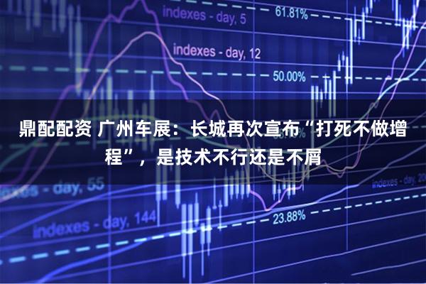 鼎配配资 广州车展：长城再次宣布“打死不做增程”，是技术不行还是不屑