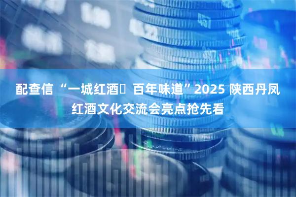 配查信 “一城红酒・百年味道”2025 陕西丹凤红酒文化交流会亮点抢先看