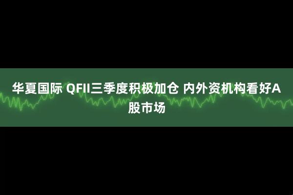 华夏国际 QFII三季度积极加仓 内外资机构看好A股市场