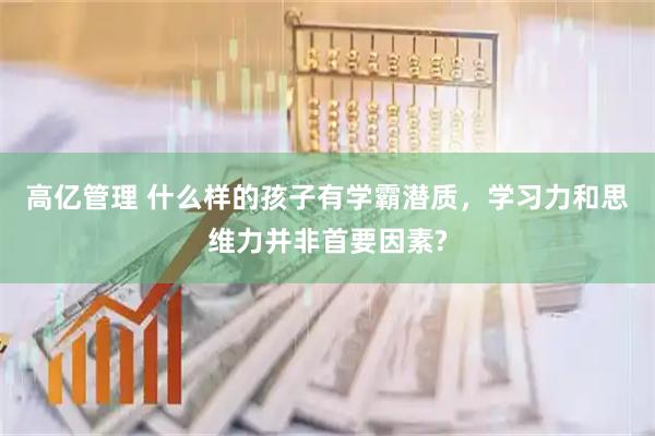 高亿管理 什么样的孩子有学霸潜质，学习力和思维力并非首要因素?
