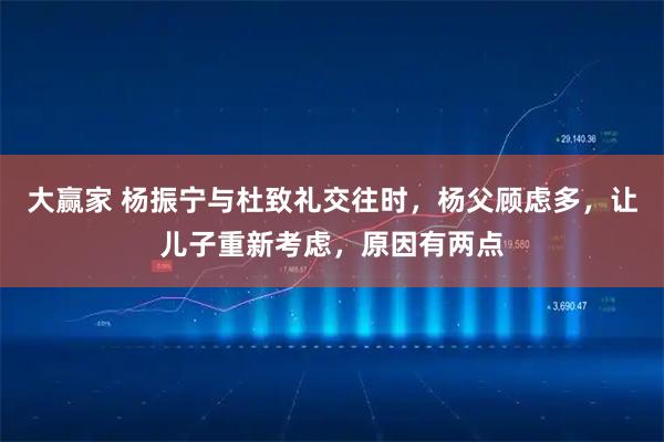 大赢家 杨振宁与杜致礼交往时，杨父顾虑多，让儿子重新考虑，原因有两点