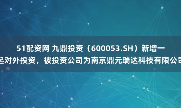 51配资网 九鼎投资(600053.SH)新增一起对外投资,被投资公司为南京鼎元瑞达科技有限公司
