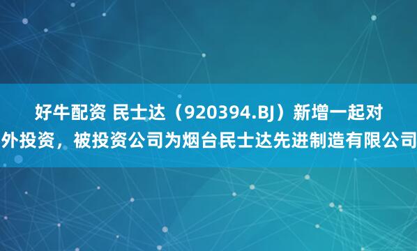 好牛配资 民士达(920394.BJ)新增一起对外投资,被投资公司为烟台民士达先进制造有限公司