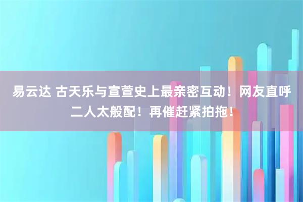 易云达 古天乐与宣萱史上最亲密互动!网友直呼二人太般配!再催赶紧拍拖!