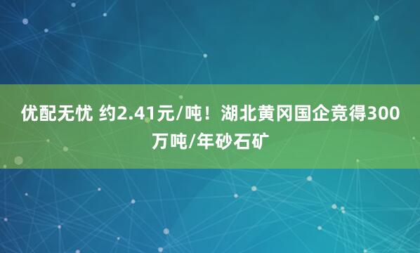 优配无忧 约2.41元/吨!湖北黄冈国企竞得300万吨/年砂石矿