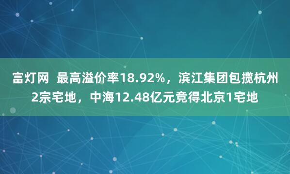 富灯网 最高溢价率18.92%,滨江集团包揽杭州2宗宅地,中海12.48亿元竞得北京1宅地