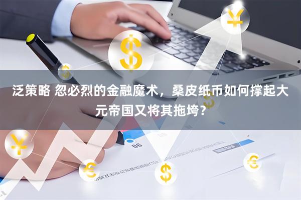 泛策略 忽必烈的金融魔术,桑皮纸币如何撑起大元帝国又将其拖垮?