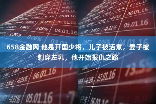 658金融网 他是开国少将,儿子被活煮,妻子被刺穿左乳,他开始报仇之路