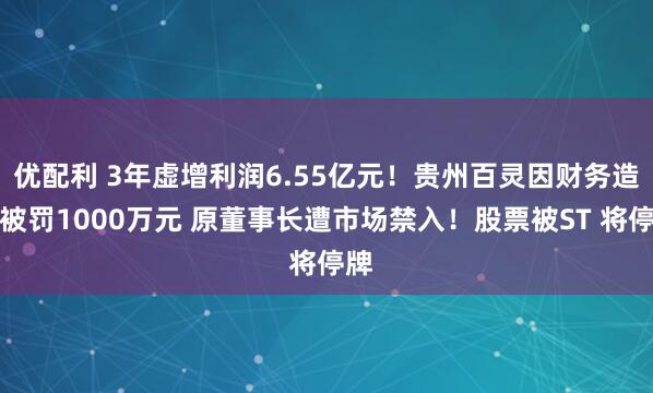 优配利 3年虚增利润6.55亿元！贵州百灵因财务造假被罚1000万元 原董事长遭市场禁入！股票被ST 将停牌