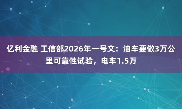 亿利金融 工信部2026年一号文：油车要做3万公里可靠性试验，电车1.5万