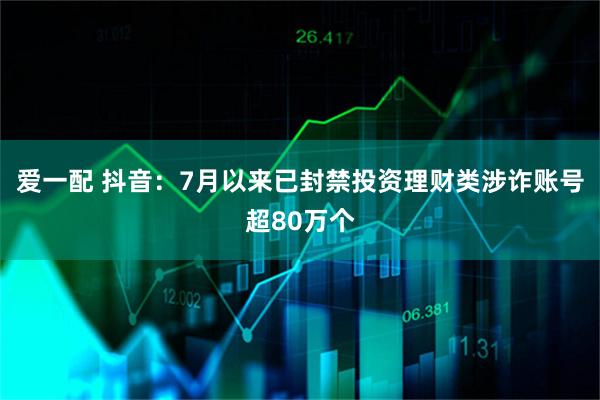 爱一配 抖音：7月以来已封禁投资理财类涉诈账号超80万个