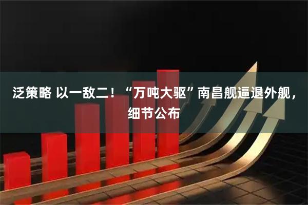 泛策略 以一敌二！“万吨大驱”南昌舰逼退外舰，细节公布